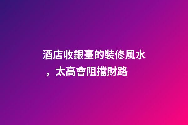 酒店收銀臺的裝修風水，太高會阻擋財路